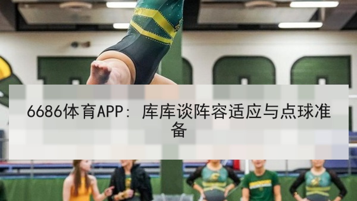 6686体育APP: 库库谈阵容适应与点球准备