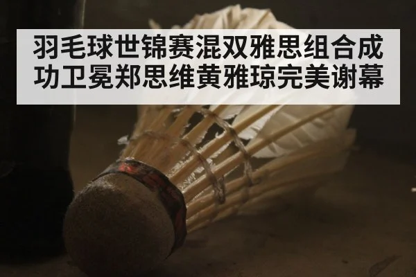 羽毛球世锦赛混双雅思组合成功卫冕郑思维黄雅琼完美谢幕