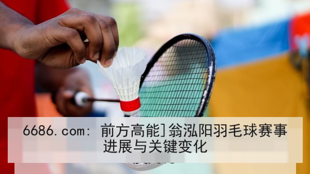 6686.com: 前方高能]翁泓阳羽毛球赛事进展与关键变化