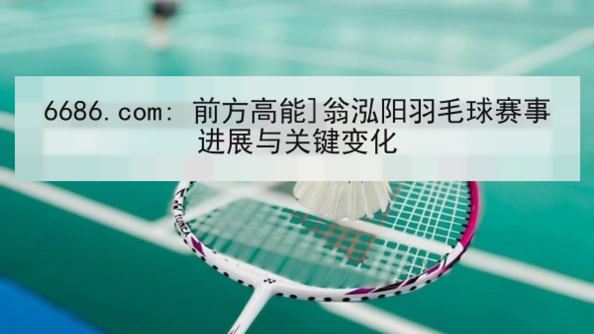 6686.com: 前方高能]翁泓阳羽毛球赛事进展与关键变化